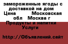 замороженные ягоды с доставкой на дом › Цена ­ 230 - Московская обл., Москва г. Продукты и напитки » Услуги   